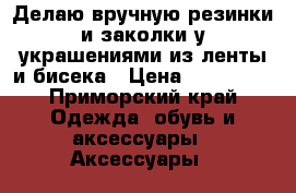 Делаю вручную резинки и заколки у украшениями из ленты и бисека › Цена ­ 75-2500 - Приморский край Одежда, обувь и аксессуары » Аксессуары   